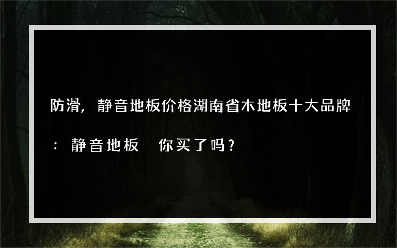 防滑,静音地板价格湖南省木地板十大品牌:静音地板 你买了吗？